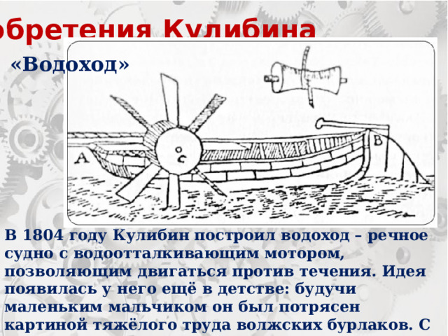 Изобретения Кулибина «Водоход» В 1804 году Кулибин построил водоход – речное судно с водоотталкивающим мотором, позволяющим двигаться против течения. Идея появилась у него ещё в детстве: будучи маленьким мальчиком он был потрясен картиной тяжёлого труда волжских бурлаков. С тех пор он мечтал создать то, что сможет облегчить им жизнь. 