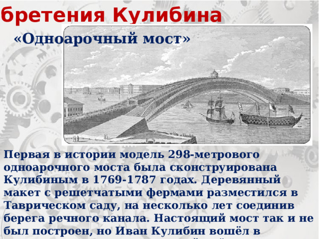 Изобретения Кулибина «Одноарочный мост» Первая в истории модель 298-метрового одноарочного моста была сконструирована Кулибиным в 1769-1787 годах. Деревянный макет с решетчатыми фермами разместился в Таврическом саду, на несколько лет соединив берега речного канала. Настоящий мост так и не был построен, но Иван Кулибин вошёл в историю как человек, который ввёл идею моделирования сооружений в практику мостостроения. 