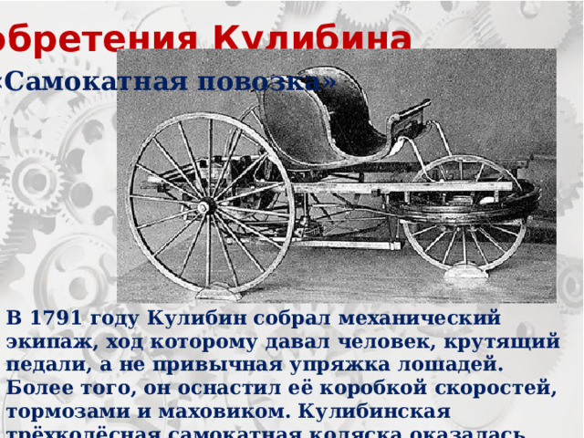 Изобретения Кулибина «Самокатная повозка» В 1791 году Кулибин собрал механический экипаж, ход которому давал человек, крутящий педали, а не привычная упряжка лошадей. Более того, он оснастил её коробкой скоростей, тормозами и маховиком. Кулибинская трёхколёсная самокатная коляска оказалась 