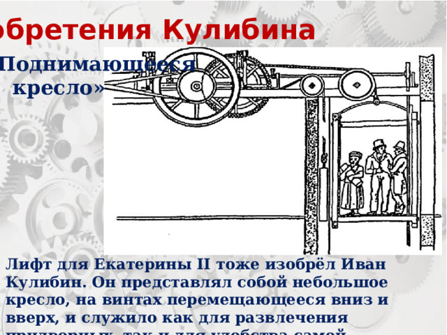 Изобретения Кулибина «Поднимающееся  кресло» Лифт для Екатерины II тоже изобрёл Иван Кулибин. Он представлял собой небольшое кресло, на винтах перемещающееся вниз и вверх, и служило как для развлечения придворных, так и для удобства самой Императрицы. 
