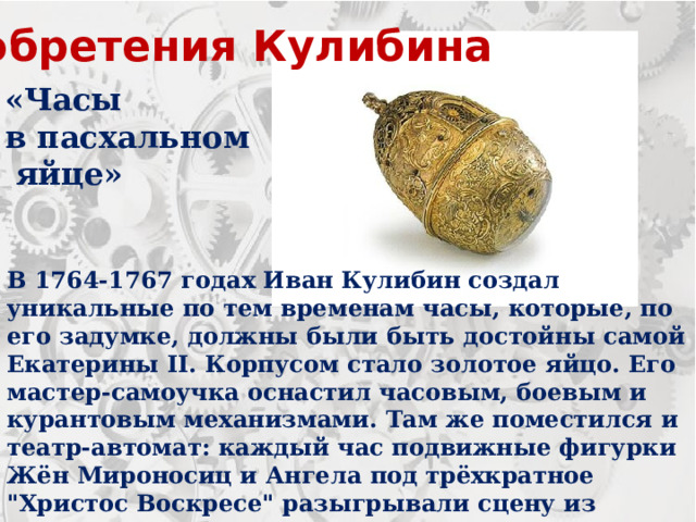 Изобретения Кулибина «Часы в пасхальном  яйце» В 1764-1767 годах Иван Кулибин создал уникальные по тем временам часы, которые, по его задумке, должны были быть достойны самой Екатерины II. Корпусом стало золотое яйцо. Его мастер-самоучка оснастил часовым, боевым и курантовым механизмами. Там же поместился и театр-автомат: каждый час подвижные фигурки Жён Мироносиц и Ангела под трёхкратное 