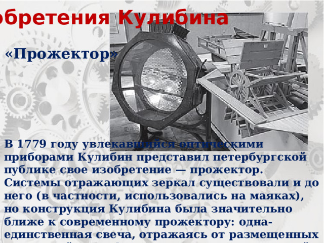 Изобретения Кулибина «Прожектор» В 1779 году увлекавшийся оптическими приборами Кулибин представил петербургской публике свое изобретение — прожектор. Системы отражающих зеркал существовали и до него (в частности, использовались на маяках), но конструкция Кулибина была значительно ближе к современному прожектору: одна-единственная свеча, отражаясь от размещенных в вогнутой полусфере зеркальных отражателей, давала сильный и направленный поток света. 