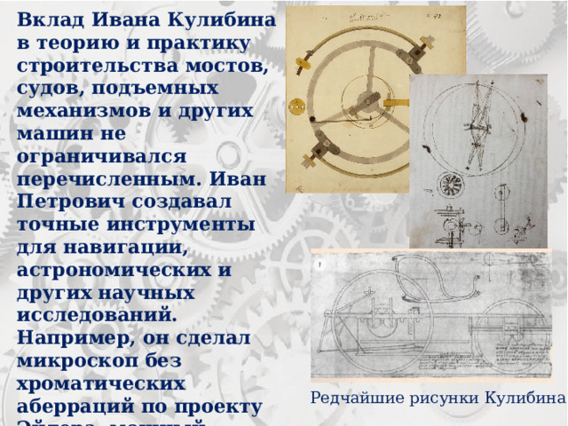 Вклад Ивана Кулибина в теорию и практику строительства мостов, судов, подъемных механизмов и других машин не ограничивался перечисленным. Иван Петрович создавал точные инструменты для навигации, астрономических и других научных исследований. Например, он сделал микроскоп без хроматических аберраций по проекту Эйлера, мощный прожектор с параболическим зеркалом, довел до совершенства технику шлифовки оптических стекол. Редчайшие рисунки Кулибина 
