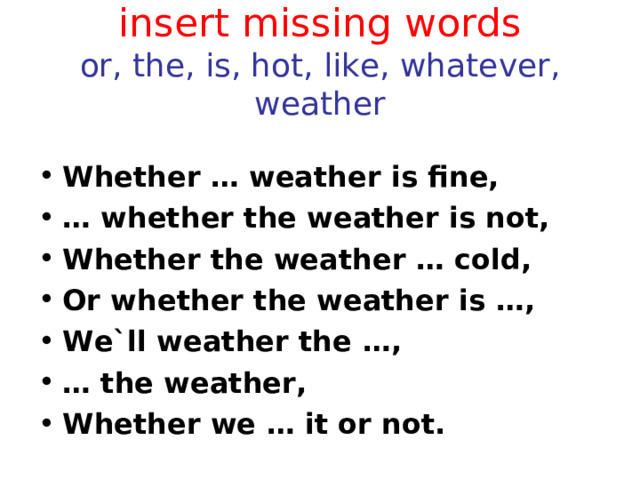 insert missing words  or, the, is, hot, like, whatever, weather Whether … weather is fine, …  whether the weather is not, Whether the weather … cold, Or whether the weather is … , We`ll weather the … , …  the weather, Whether we … it or not.  