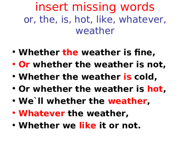 insert missing words  or, the, is, hot, like, whatever, weather Whether the weather is fine, Or whether the weather is not, Whether the weather is cold, Or whether the weather is hot , We`ll whether the weather , Whatever the weather, Whether we like it or not.  