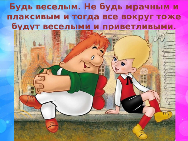 Будь веселым. Не будь мрачным и плаксивым и тогда все вокруг тоже будут веселыми и приветливыми. 