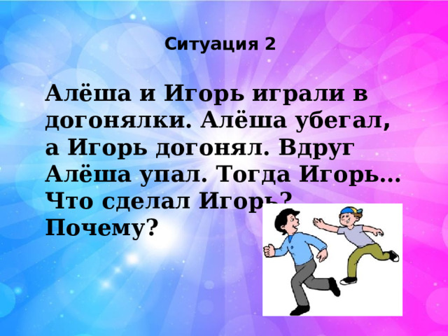 Ситуация 2 Алёша и Игорь играли в догонялки. Алёша убегал , а Игорь догонял. Вдруг Алёша упал. Тогда Игорь… Что сделал Игорь? Почему? 