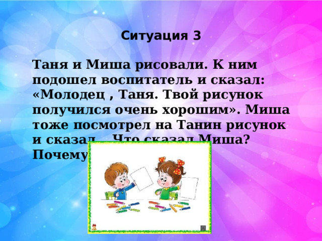  Ситуация 3 Таня и Миша рисовали. К ним подошел воспитатель и сказал: «Молодец , Таня. Твой рисунок получился очень хорошим». Миша тоже посмотрел на Танин рисунок и сказал… Что сказал Миша? Почему? 