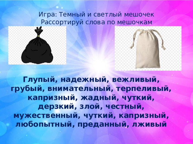 Игра: Темный и светлый мешочек Рассортируй слова по мешочкам Глупый, надежный, вежливый, грубый, внимательный, терпеливый, капризный, жадный, чуткий, дерзкий, злой, честный, мужественный, чуткий, капризный, любопытный, преданный, лживый 