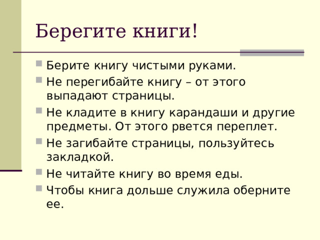 Берегите книги! Берите книгу чистыми руками. Не перегибайте книгу – от этого выпадают страницы. Не кладите в книгу карандаши и другие предметы. От этого рвется переплет. Не загибайте страницы, пользуйтесь закладкой. Не читайте книгу во время еды. Чтобы книга дольше служила оберните ее. 