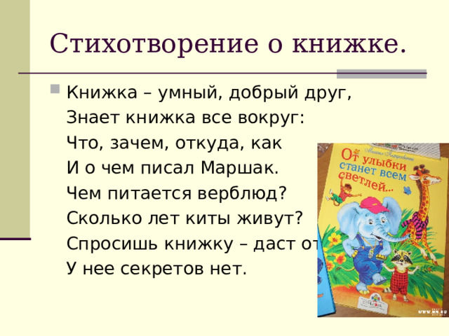 Стихотворение о книжке. Книжка – умный, добрый друг,  Знает книжка все вокруг:  Что, зачем, откуда, как  И о чем писал Маршак.  Чем питается верблюд?  Сколько лет киты живут?  Спросишь книжку – даст ответ,  У нее секретов нет. 