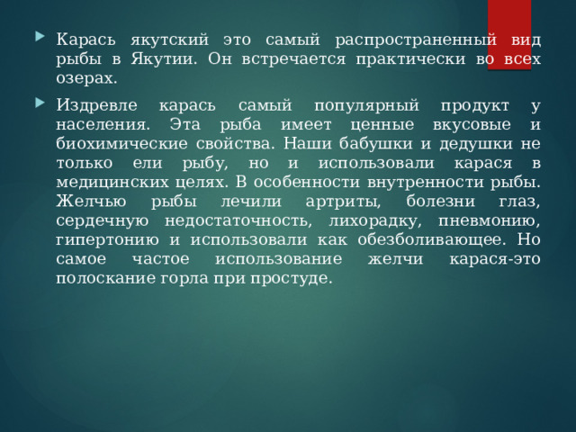 Карась якутский это самый распространенный вид рыбы в Якутии. Он встречается практически во всех озерах. Издревле карась самый популярный продукт у населения. Эта рыба имеет ценные вкусовые и биохимические свойства. Наши бабушки и дедушки не только ели рыбу, но и использовали карася в медицинских целях. В особенности внутренности рыбы. Желчью рыбы лечили артриты, болезни глаз, сердечную недостаточность, лихорадку, пневмонию, гипертонию и использовали как обезболивающее. Но самое частое использование желчи карася-это полоскание горла при простуде. 