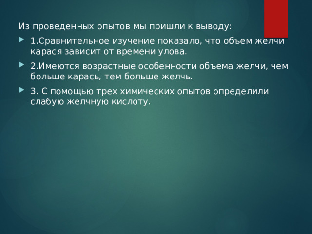 Из проведенных опытов мы пришли к выводу: 1.Сравнительное изучение показало, что объем желчи карася зависит от времени улова. 2.Имеются возрастные особенности объема желчи, чем больше карась, тем больше желчь. 3. С помощью трех химических опытов определили слабую желчную кислоту. 