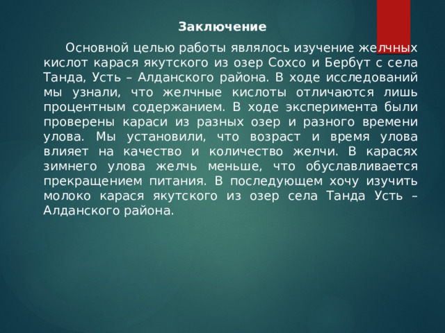 Заключение   Основной целью работы являлось изучение желчных кислот карася якутского из озер Сохсо и Бербүт с села Танда, Усть – Алданского района. В ходе исследований мы узнали, что желчные кислоты отличаются лишь процентным содержанием. В ходе эксперимента были проверены караси из разных озер и разного времени улова. Мы установили, что возраст и время улова влияет на качество и количество желчи. В карасях зимнего улова желчь меньше, что обуславливается прекращением питания. В последующем хочу изучить молоко карася якутского из озер села Танда Усть – Алданского района. 