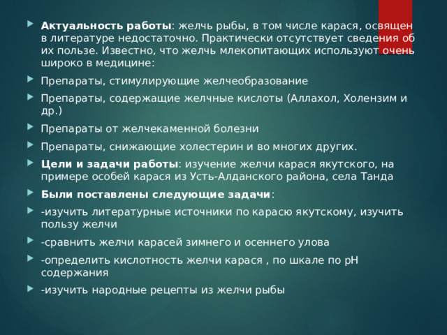 Актуальность работы : желчь рыбы, в том числе карася, освящен в литературе недостаточно. Практически отсутствует сведения об их пользе. Известно, что желчь млекопитающих используют очень широко в медицине: Препараты, стимулирующие желчеобразование Препараты, содержащие желчные кислоты (Аллахол, Холензим и др.) Препараты от желчекаменной болезни Препараты, снижающие холестерин и во многих других. Цели и задачи работы : изучение желчи карася якутского, на примере особей карася из Усть-Алданского района, села Танда Были поставлены следующие задачи : -изучить литературные источники по карасю якутскому, изучить пользу желчи -сравнить желчи карасей зимнего и осеннего улова -определить кислотность желчи карася , по шкале по pH содержания -изучить народные рецепты из желчи рыбы 