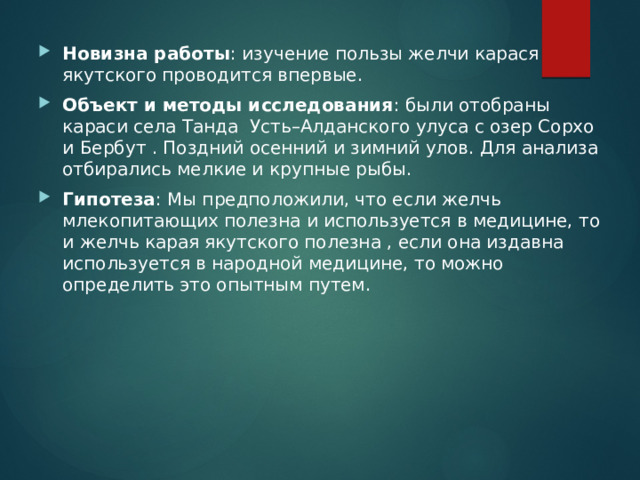 Новизна работы : изучение пользы желчи карася якутского проводится впервые. Объект и методы исследования : были отобраны караси села Танда Усть–Алданского улуса с озер Сорхо и Бербут . Поздний осенний и зимний улов. Для анализа отбирались мелкие и крупные рыбы. Гипотеза : Мы предположили, что если желчь млекопитающих полезна и используется в медицине, то и желчь карая якутского полезна , если она издавна используется в народной медицине, то можно определить это опытным путем. 