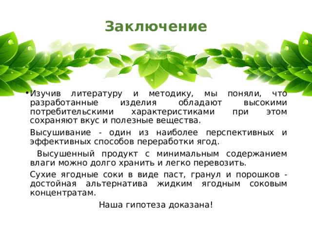 Заключение   Изучив литературу и методику, мы поняли, что разработанные изделия обладают высокими потребительскими характеристиками при этом сохраняют вкус и полезные вещества.   Высушивание - один из наиболее перспективных и эффективных способов переработки ягод.    Высушенный продукт с минимальным содержанием влаги можно долго хранить и легко перевозить.    Сухие ягодные соки в виде паст, гранул и порошков -достойная альтернатива жидким ягодным соковым концентратам. Наша гипотеза доказана! 