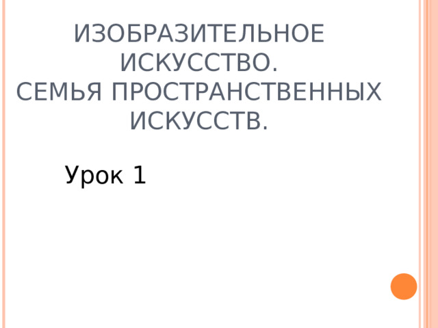 ИЗОБРАЗИТЕЛЬНОЕ ИСКУССТВО.  СЕМЬЯ ПРОСТРАНСТВЕННЫХ ИСКУССТВ. Урок 1 