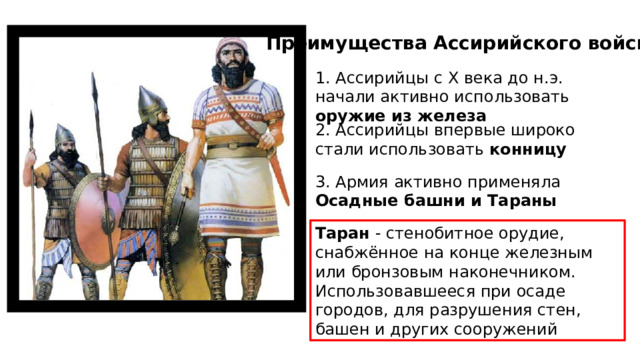 Преимущества Ассирийского войска: 1. Ассирийцы с X века до н.э. начали активно использовать оружие из железа 2. Ассирийцы впервые широко стали использовать конницу 3. Армия активно применяла Осадные башни и Тараны Таран - стенобитное орудие, снабжённое на конце железным или бронзовым наконечником. Использовавшееся при осаде городов, для разрушения стен, башен и других сооружений 