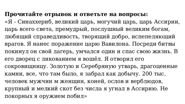 Прочитайте отрывок и ответьте на вопросы: «Я - Синаххериб, великий царь, могучий царь, царь Ассирии, царь всего света, премудрый, послушный великим богам, любящий справедливость, творящий добро, испепеляющий врагов. Я нанес поражение царю Вавилона. Посреди битвы покинул он свой лагерь, умчался один и спас свою жизнь. В его дворец с ликованием я вошёл. Я отворил его сокровищницу. Золотую и Серебряную утварь, драгоценные камни, все, что там было, я забрал как добычу. 200 тыс. человек мужчин м женщин, коней, ослов и верблюдов, крупный и мелкий скот без числа я угнал в Ассирию. Не покорных я оружием побил» 