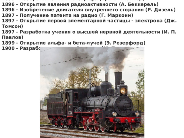 1895 - Изобретение кинематографа (братья Люмьер)  1896 - Открытие явления радиоактивности (А. Беккерель)  1896 - Изобретение двигателя внутреннего сгорания (Р. Дизель)  1897 - Получение патента на радио (Г. Маркони)  1897 - Открытие первой элементарной частицы - электрона (Дж. Томсон)  1897 - Разработка учения о высшей нервной деятельности (И. П. Павлов)  1899 - Открытие альфа- и бета-лучей (Э. Резерфорд)  1900 - Разработка квантовой теории (М. Планк ) 