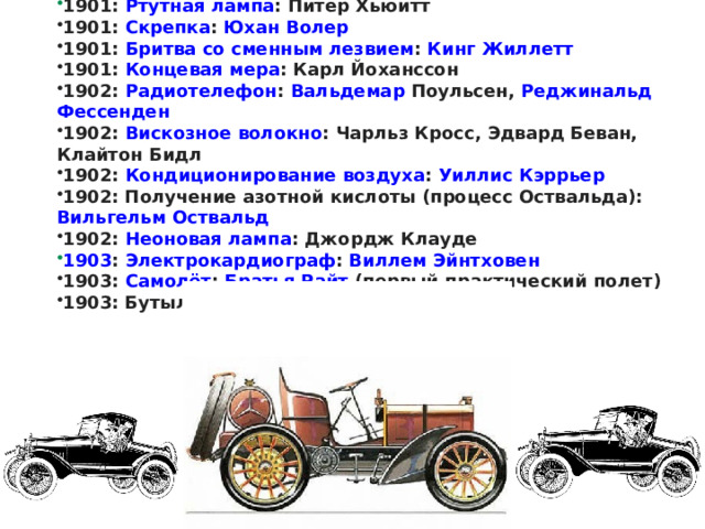 1900-е: Крескограф: Джагдиш Чандра Бос 1901 :  Ртутная лампа : Питер Хьюитт 1901:  Скрепка :  Юхан  Волер 1901:  Бритва со сменным лезвием :  Кинг Жиллетт 1901:  Концевая мера : Карл Йоханссон 1902:  Радиотелефон :  Вальдемар  Поульсен ,  Реджинальд  Фессенден 1902:  Вискозное волокно : Чарльз Кросс, Эдвард Беван, Клайтон Бидл 1902:  Кондиционирование воздуха :  Уиллис Кэррьер 1902: Получение азотной кислоты (процесс Оствальда):  Вильгельм Оствальд 1902:  Неоновая лампа : Джордж Клауде 1903 :  Электрокардиограф :  Виллем  Эйнтховен 1903:  Самолёт :  Братья Райт  (первый практический полет) 1903: Бутылочная машина: Майкл Оуэнс 