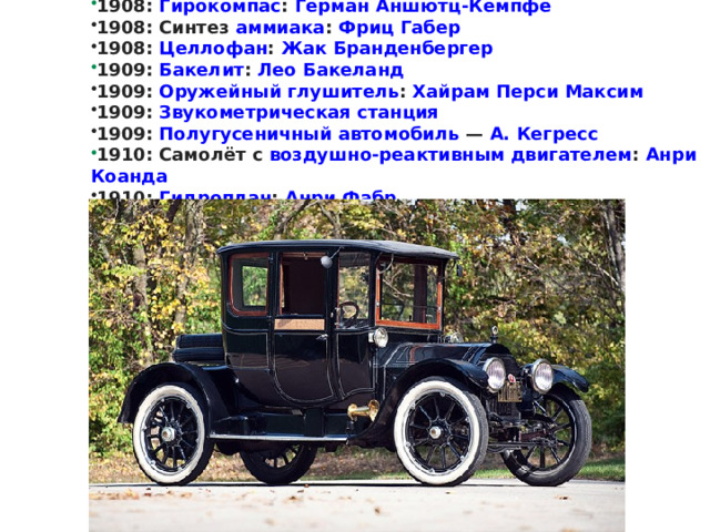 1908 :  Гирокомпас :  Герман Аншютц-Кемпфе 1908: Синтез  аммиака :  Фриц Габер 1908:  Целлофан :  Жак Бранденбергер 1909 :  Бакелит :  Лео Бакеланд 1909:  Оружейный глушитель :  Хайрам Перси Максим 1909:  Звукометрическая станция   1909:  Полугусеничный автомобиль  —  А. Кегресс 1910 : Самолёт с  воздушно-реактивным двигателем :  Анри Коанда 1910:  Гидроплан :  Анри Фабр    