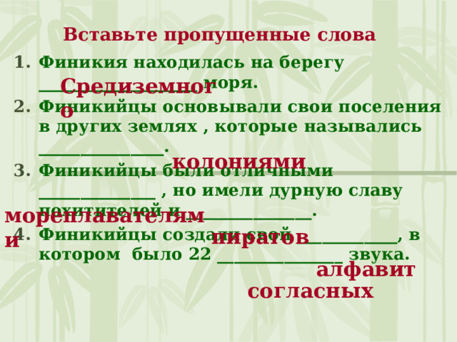 Вставьте пропущенные слова Финикия находилась на берегу ___________________ моря. Финикийцы основывали свои поселения в других землях , которые назывались _______________. Финикийцы были отличными ______________ , но имели дурную славу похитителей и _______________. Финикийцы создали свой ____________, в котором было 22 _______________ звука. Средиземного колониями мореплавателями пиратов алфавит согласных 