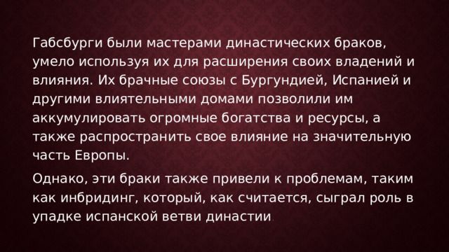 Габсбурги были мастерами династических браков, умело используя их для расширения своих владений и влияния. Их брачные союзы с Бургундией, Испанией и другими влиятельными домами позволили им аккумулировать огромные богатства и ресурсы, а также распространить свое влияние на значительную часть Европы. Однако, эти браки также привели к проблемам, таким как инбридинг, который, как считается, сыграл роль в упадке испанской ветви династии . 
