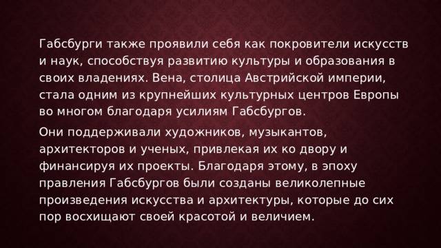 Габсбурги также проявили себя как покровители искусств и наук, способствуя развитию культуры и образования в своих владениях. Вена, столица Австрийской империи, стала одним из крупнейших культурных центров Европы во многом благодаря усилиям Габсбургов. Они поддерживали художников, музыкантов, архитекторов и ученых, привлекая их ко двору и финансируя их проекты. Благодаря этому, в эпоху правления Габсбургов были созданы великолепные произведения искусства и архитектуры, которые до сих пор восхищают своей красотой и величием. 