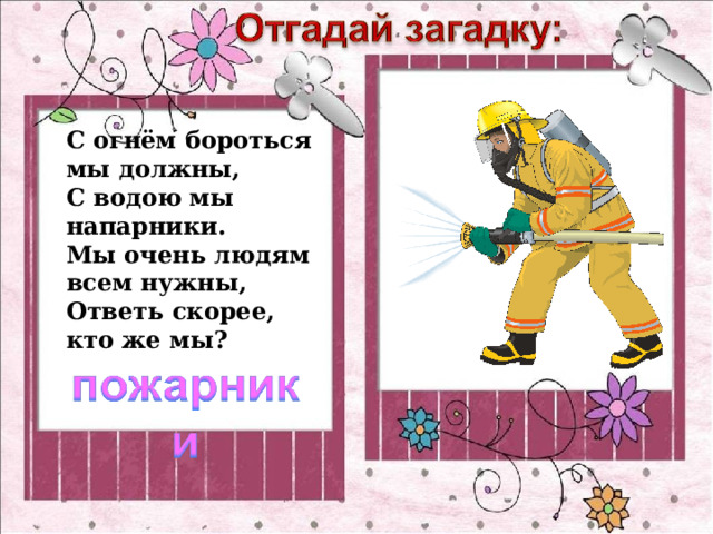 С огнём бороться мы должны,  С водою мы напарники.  Мы очень людям всем нужны,  Ответь скорее, кто же мы? 