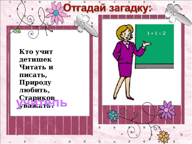 Кто учит детишек Читать и писать,  Природу любить, Стариков уважать? 