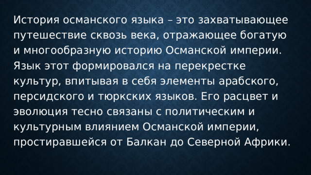 История османского языка – это захватывающее путешествие сквозь века, отражающее богатую и многообразную историю Османской империи. Язык этот формировался на перекрестке культур, впитывая в себя элементы арабского, персидского и тюркских языков. Его расцвет и эволюция тесно связаны с политическим и культурным влиянием Османской империи, простиравшейся от Балкан до Северной Африки. 