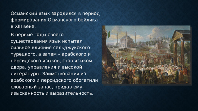 Османский язык зародился в период формирования Османского бейлика в XIII веке. В первые годы своего существования язык испытал сильное влияние сельджукского турецкого, а затем – арабского и персидского языков, став языком двора, управления и высокой литературы. Заимствования из арабского и персидского обогатили словарный запас, придав ему изысканность и выразительность. 