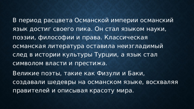 В период расцвета Османской империи османский язык достиг своего пика. Он стал языком науки, поэзии, философии и права. Классическая османская литература оставила неизгладимый след в истории культуры Турции, а язык стал символом власти и престижа. Великие поэты, такие как Физули и Баки, создавали шедевры на османском языке, восхваляя правителей и описывая красоту мира. 