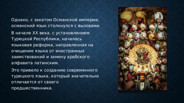 Однако, с закатом Османской империи, османский язык столкнулся с вызовами. В начале XX века, с установлением Турецкой Республики, началась языковая реформа, направленная на очищение языка от иностранных заимствований и замену арабского алфавита латинским. Это привело к созданию современного турецкого языка, который значительно отличается от своего предшественника. 