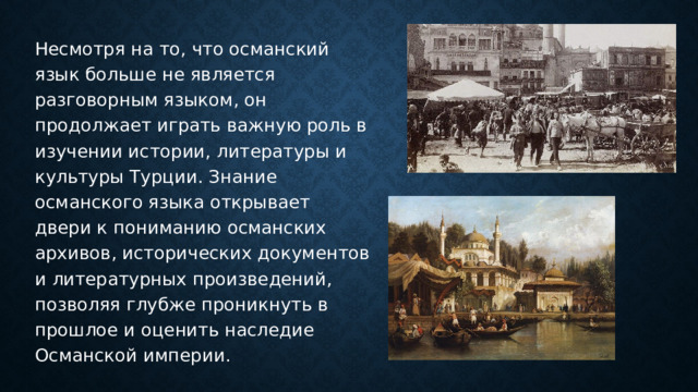 Несмотря на то, что османский язык больше не является разговорным языком, он продолжает играть важную роль в изучении истории, литературы и культуры Турции. Знание османского языка открывает двери к пониманию османских архивов, исторических документов и литературных произведений, позволяя глубже проникнуть в прошлое и оценить наследие Османской империи. 