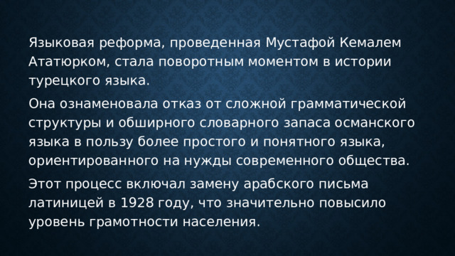 Языковая реформа, проведенная Мустафой Кемалем Ататюрком, стала поворотным моментом в истории турецкого языка. Она ознаменовала отказ от сложной грамматической структуры и обширного словарного запаса османского языка в пользу более простого и понятного языка, ориентированного на нужды современного общества. Этот процесс включал замену арабского письма латиницей в 1928 году, что значительно повысило уровень грамотности населения. 