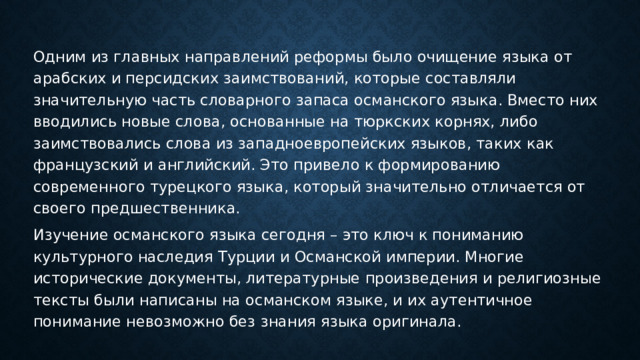 Одним из главных направлений реформы было очищение языка от арабских и персидских заимствований, которые составляли значительную часть словарного запаса османского языка. Вместо них вводились новые слова, основанные на тюркских корнях, либо заимствовались слова из западноевропейских языков, таких как французский и английский. Это привело к формированию современного турецкого языка, который значительно отличается от своего предшественника. Изучение османского языка сегодня – это ключ к пониманию культурного наследия Турции и Османской империи. Многие исторические документы, литературные произведения и религиозные тексты были написаны на османском языке, и их аутентичное понимание невозможно без знания языка оригинала. 