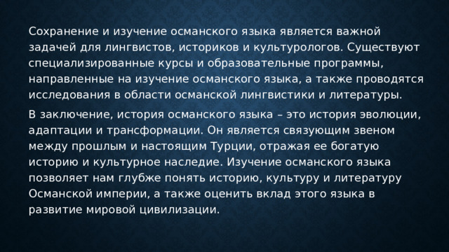 Сохранение и изучение османского языка является важной задачей для лингвистов, историков и культурологов. Существуют специализированные курсы и образовательные программы, направленные на изучение османского языка, а также проводятся исследования в области османской лингвистики и литературы. В заключение, история османского языка – это история эволюции, адаптации и трансформации. Он является связующим звеном между прошлым и настоящим Турции, отражая ее богатую историю и культурное наследие. Изучение османского языка позволяет нам глубже понять историю, культуру и литературу Османской империи, а также оценить вклад этого языка в развитие мировой цивилизации. 