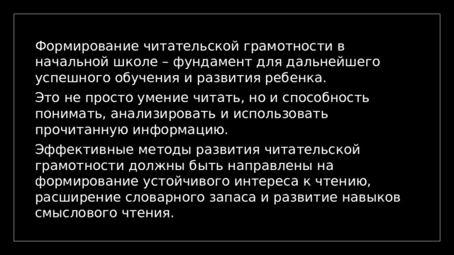 Формирование читательской грамотности в начальной школе – фундамент для дальнейшего успешного обучения и развития ребенка. Это не просто умение читать, но и способность понимать, анализировать и использовать прочитанную информацию. Эффективные методы развития читательской грамотности должны быть направлены на формирование устойчивого интереса к чтению, расширение словарного запаса и развитие навыков смыслового чтения. 