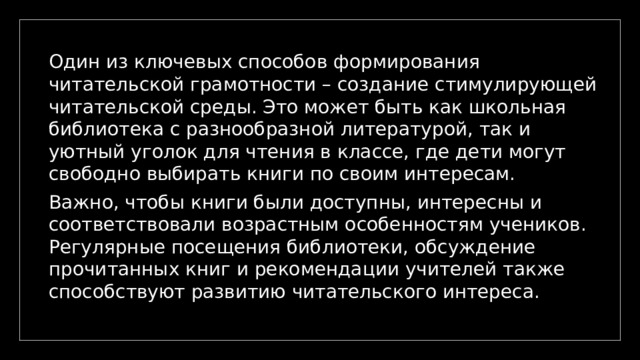 Один из ключевых способов формирования читательской грамотности – создание стимулирующей читательской среды. Это может быть как школьная библиотека с разнообразной литературой, так и уютный уголок для чтения в классе, где дети могут свободно выбирать книги по своим интересам. Важно, чтобы книги были доступны, интересны и соответствовали возрастным особенностям учеников. Регулярные посещения библиотеки, обсуждение прочитанных книг и рекомендации учителей также способствуют развитию читательского интереса. 