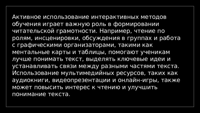 Активное использование интерактивных методов обучения играет важную роль в формировании читательской грамотности. Например, чтение по ролям, инсценировки, обсуждения в группах и работа с графическими организаторами, такими как ментальные карты и таблицы, помогают ученикам лучше понимать текст, выделять ключевые идеи и устанавливать связи между разными частями текста. Использование мультимедийных ресурсов, таких как аудиокниги, видеопрезентации и онлайн-игры, также может повысить интерес к чтению и улучшить понимание текста. 