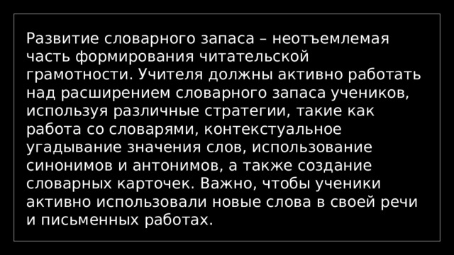 Развитие словарного запаса – неотъемлемая часть формирования читательской грамотности. Учителя должны активно работать над расширением словарного запаса учеников, используя различные стратегии, такие как работа со словарями, контекстуальное угадывание значения слов, использование синонимов и антонимов, а также создание словарных карточек. Важно, чтобы ученики активно использовали новые слова в своей речи и письменных работах. 