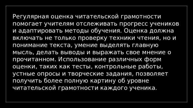 Регулярная оценка читательской грамотности помогает учителям отслеживать прогресс учеников и адаптировать методы обучения. Оценка должна включать не только проверку техники чтения, но и понимание текста, умение выделять главную мысль, делать выводы и выражать свое мнение о прочитанном. Использование различных форм оценки, таких как тесты, контрольные работы, устные опросы и творческие задания, позволяет получить более полную картину об уровне читательской грамотности каждого ученика. 