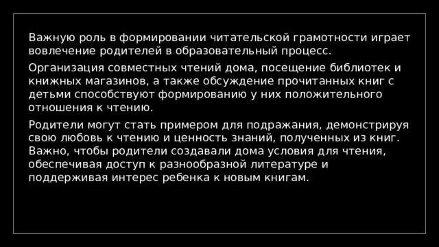 Важную роль в формировании читательской грамотности играет вовлечение родителей в образовательный процесс. Организация совместных чтений дома, посещение библиотек и книжных магазинов, а также обсуждение прочитанных книг с детьми способствуют формированию у них положительного отношения к чтению. Родители могут стать примером для подражания, демонстрируя свою любовь к чтению и ценность знаний, полученных из книг. Важно, чтобы родители создавали дома условия для чтения, обеспечивая доступ к разнообразной литературе и поддерживая интерес ребенка к новым книгам. 