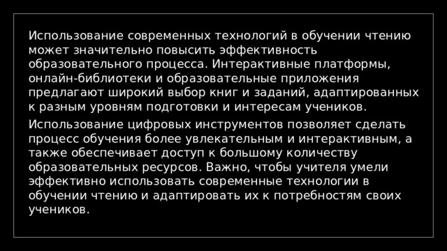 Использование современных технологий в обучении чтению может значительно повысить эффективность образовательного процесса. Интерактивные платформы, онлайн-библиотеки и образовательные приложения предлагают широкий выбор книг и заданий, адаптированных к разным уровням подготовки и интересам учеников. Использование цифровых инструментов позволяет сделать процесс обучения более увлекательным и интерактивным, а также обеспечивает доступ к большому количеству образовательных ресурсов. Важно, чтобы учителя умели эффективно использовать современные технологии в обучении чтению и адаптировать их к потребностям своих учеников. 