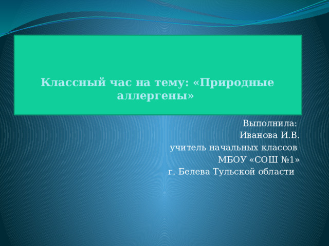    Классный час на тему: «Природные аллергены»   Выполнила: Иванова И.В. учитель начальных классов МБОУ «СОШ №1» г. Белева Тульской области 