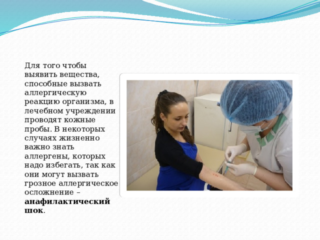 Для того чтобы выявить вещества, способные вызвать аллергическую реакцию организма, в лечебном учреждении проводят кожные пробы. В некоторых случаях жизненно важно знать аллергены, которых надо избегать, так как они могут вызвать грозное аллергическое осложнение – анафилактический шок . 