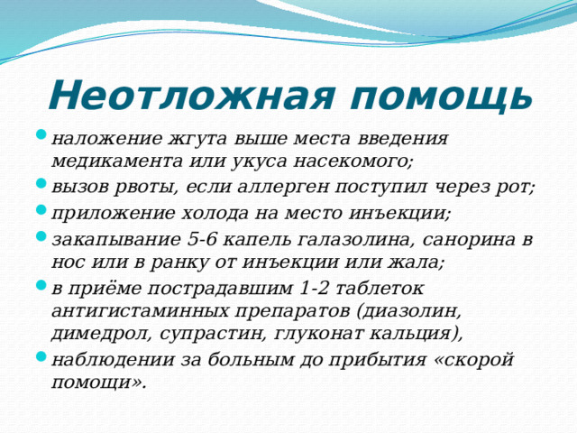 Неотложная помощь наложение жгута выше места введения медикамента или укуса насекомого; вызов рвоты, если аллерген поступил через рот; приложение холода на место инъекции; закапывание 5-6 капель галазолина, санорина в нос или в ранку от инъекции или жала; в приёме пострадавшим 1-2 таблеток антигистаминных препаратов (диазолин, димедрол, супрастин, глуконат кальция), наблюдении за больным до прибытия «скорой помощи». 